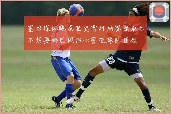 塞尔媒体曝恩里克曾对纳赛尔表示不想要姆巴佩担心管理球队困难