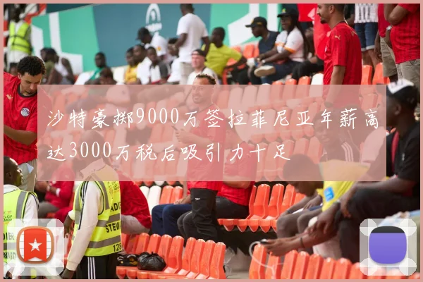 沙特豪掷9000万签拉菲尼亚年薪高达3000万税后吸引力十足