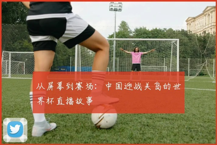 从屏幕到赛场：中国迎战关岛的世界杯直播故事