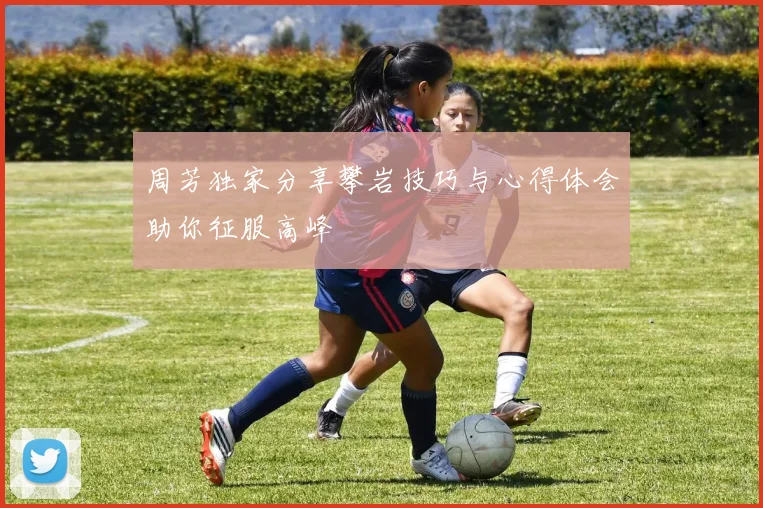 周芳独家分享攀岩技巧与心得体会助你征服高峰