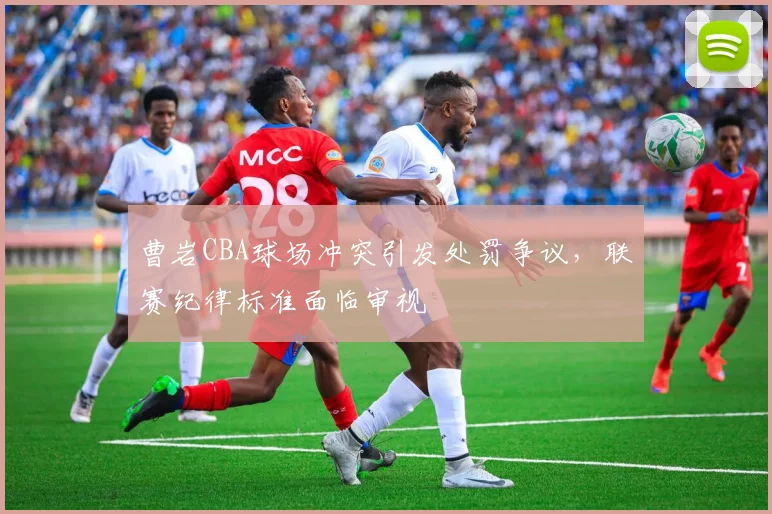 曹岩CBA球场冲突引发处罚争议，联赛纪律标准面临审视