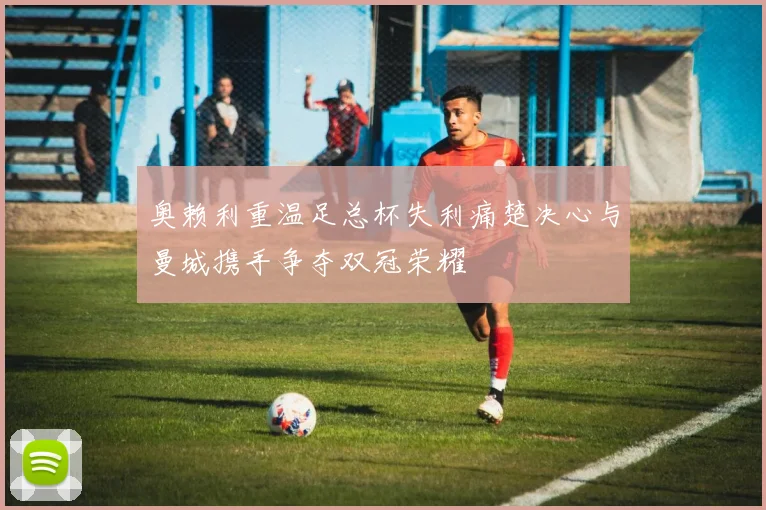 奥赖利重温足总杯失利痛楚决心与曼城携手争夺双冠荣耀
