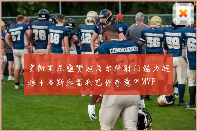 贾凯里尼盛赞迪马尔科射门能力超越卡洛斯和雷科巴将夺意甲MVP