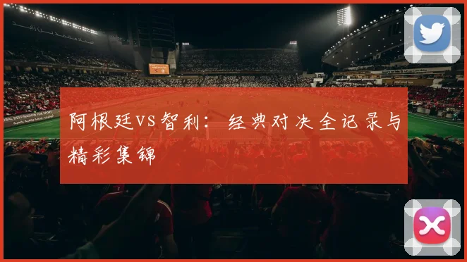 阿根廷vs智利：经典对决全记录与精彩集锦