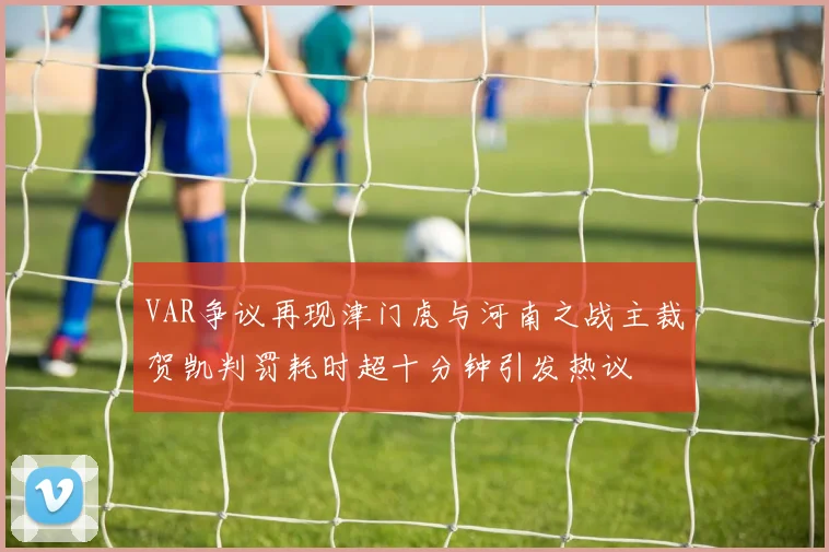 VAR争议再现津门虎与河南之战主裁贺凯判罚耗时超十分钟引发热议