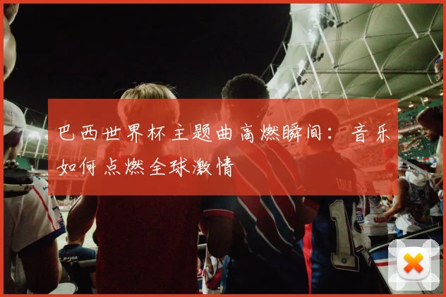 巴西世界杯主题曲高燃瞬间：音乐如何点燃全球激情