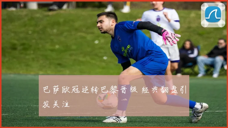巴萨欧冠逆转巴黎晋级 经典翻盘引发关注