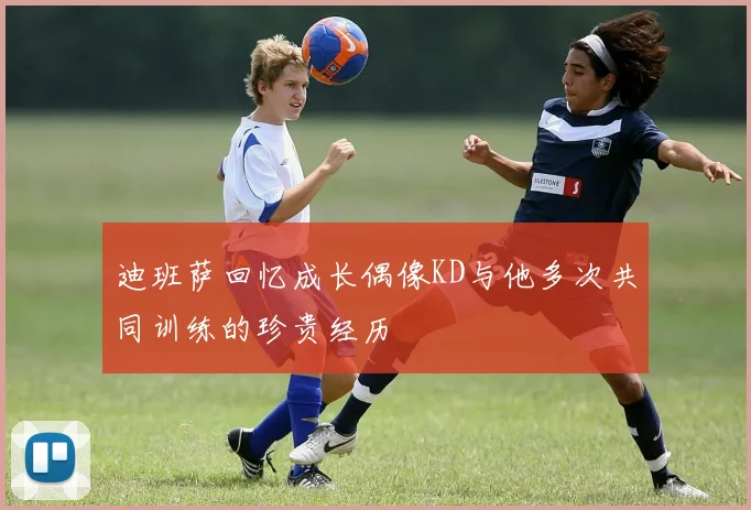 迪班萨回忆成长偶像KD与他多次共同训练的珍贵经历