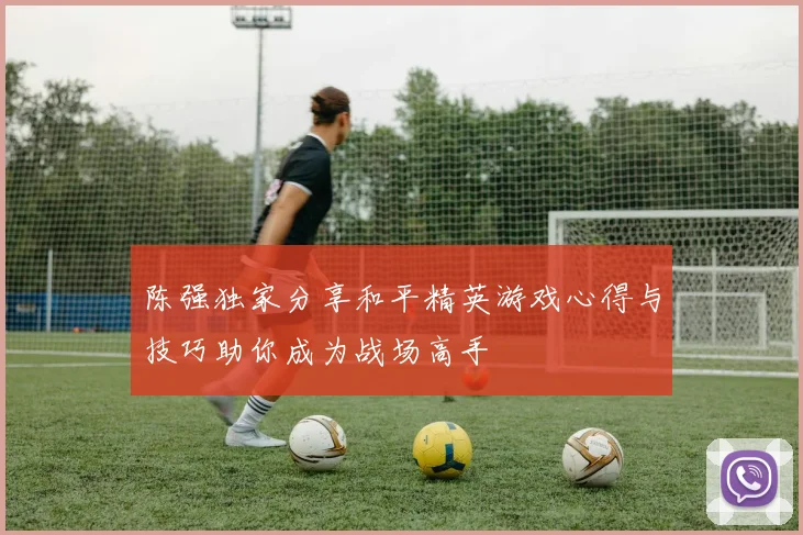 陈强独家分享和平精英游戏心得与技巧助你成为战场高手